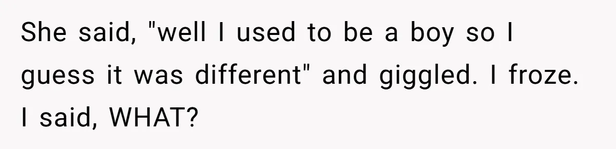 Woman Wants Advice On How To Tell Her Husband About Her Son’s Transgender Girlfriend She said, "well I used to be a boy so I guess it was different" and giggled. I froze. I said, WHAT?
