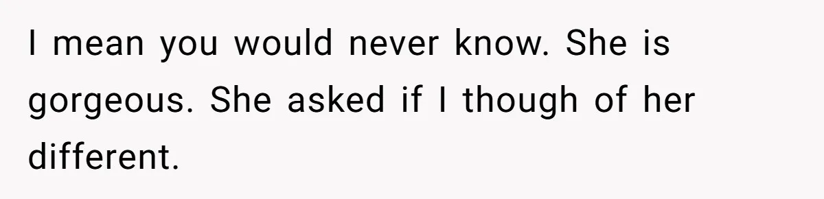Woman Wants Advice On How To Tell Her Husband About Her Son’s Transgender Girlfriend I mean you would never know. She is gorgeous. She asked if I though of her different.