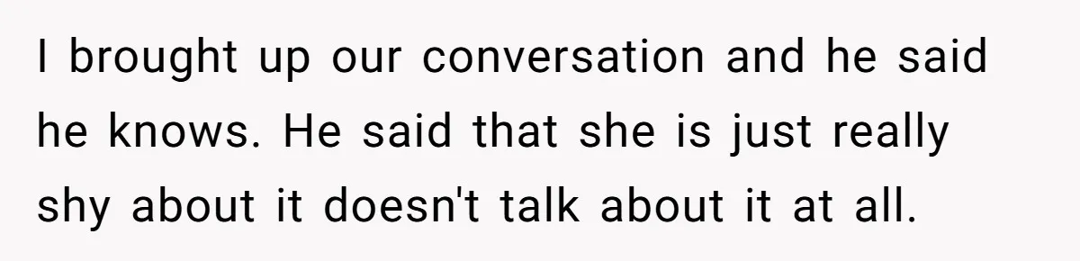 Woman Wants Advice On How To Tell Her Husband About Her Son’s Transgender Girlfriend I brought up our conversation and he said he knows. He said that she is just really shy about it doesn't talk about it at all.
