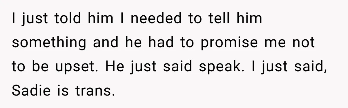 Woman Wants Advice On How To Tell Her Husband About Her Son’s Transgender Girlfriend I just told him I needed to tell him something and he had to promise me not to be upset. He just said speak. I just said, Sadie is trans.