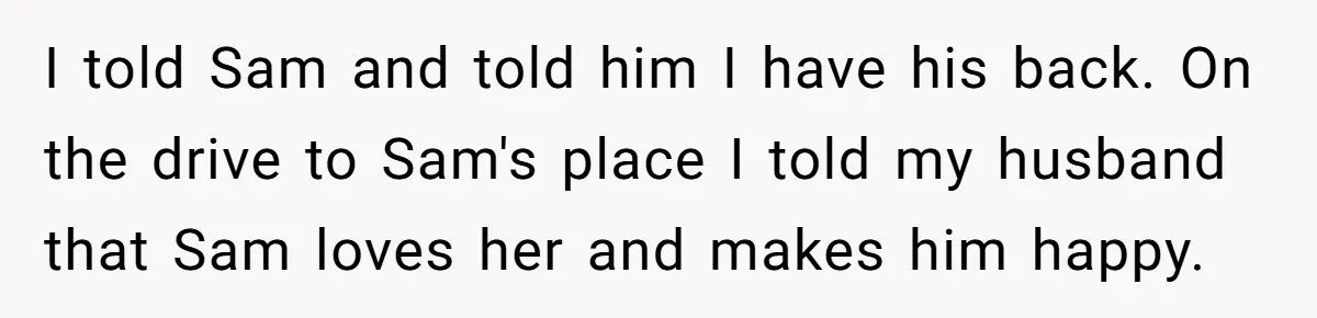 Woman Wants Advice On How To Tell Her Husband About Her Son’s Transgender Girlfriend I told Sam and told him I have his back. On the drive to Sam's place I told my husband that Sam loves her and makes him happy.