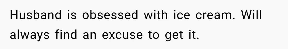 Woman Wants Advice On How To Tell Her Husband About Her Son’s Transgender Girlfriend Husband is obsessed with ice cream. Will always find an excuse to get it.