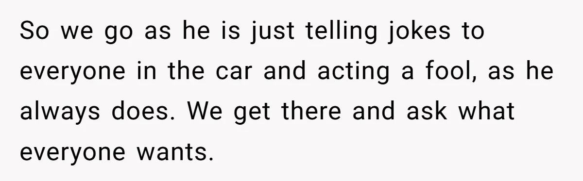 Woman Wants Advice On How To Tell Her Husband About Her Son’s Transgender Girlfriend So we go as he is just telling jokes to everyone in the car and acting a fool, as he always does. We get there and ask what everyone wants.