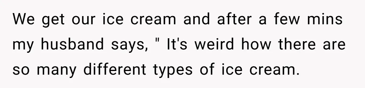 Woman Wants Advice On How To Tell Her Husband About Her Son’s Transgender Girlfriend We get our ice cream and after a few mins my husband says, " It's weird how there are so many different types of ice cream.