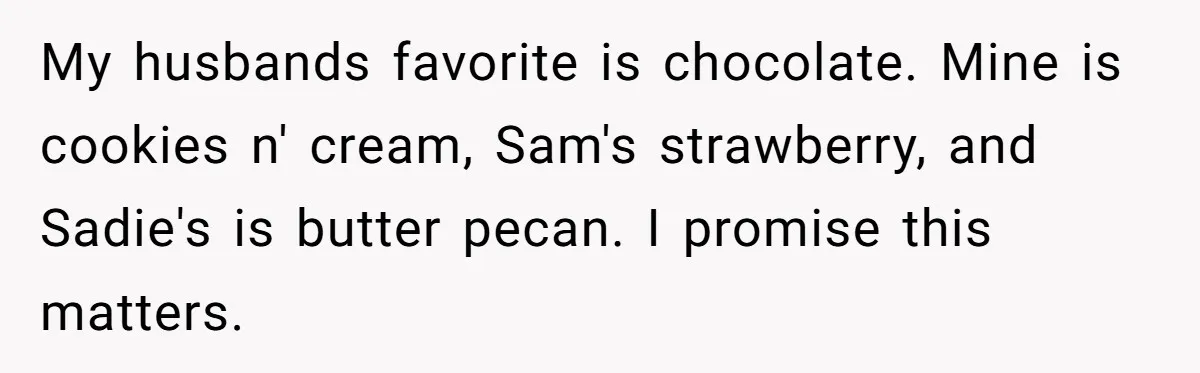 Woman Wants Advice On How To Tell Her Husband About Her Son’s Transgender Girlfriend My husbands favorite is chocolate. Mine is cookies n' cream, Sam's strawberry, and Sadie's is butter pecan. I promise this matters.