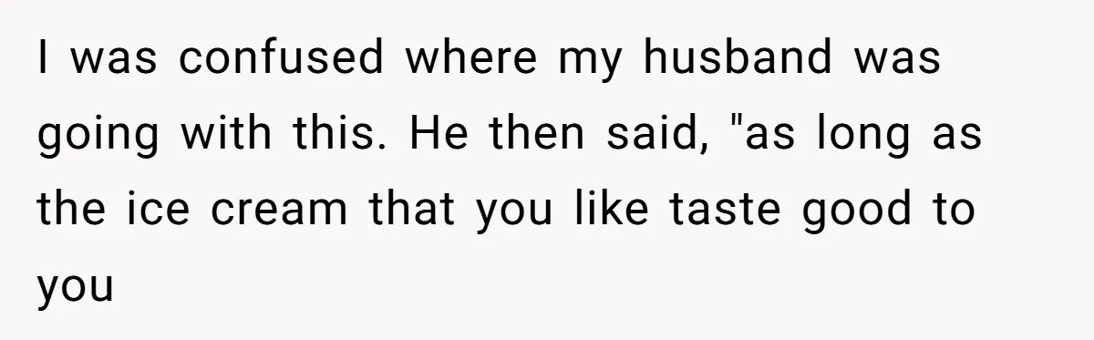 Woman Wants Advice On How To Tell Her Husband About Her Son’s Transgender Girlfriend I was confused where my husband was going with this. He then said, "as long as the ice cream that you like taste good to you