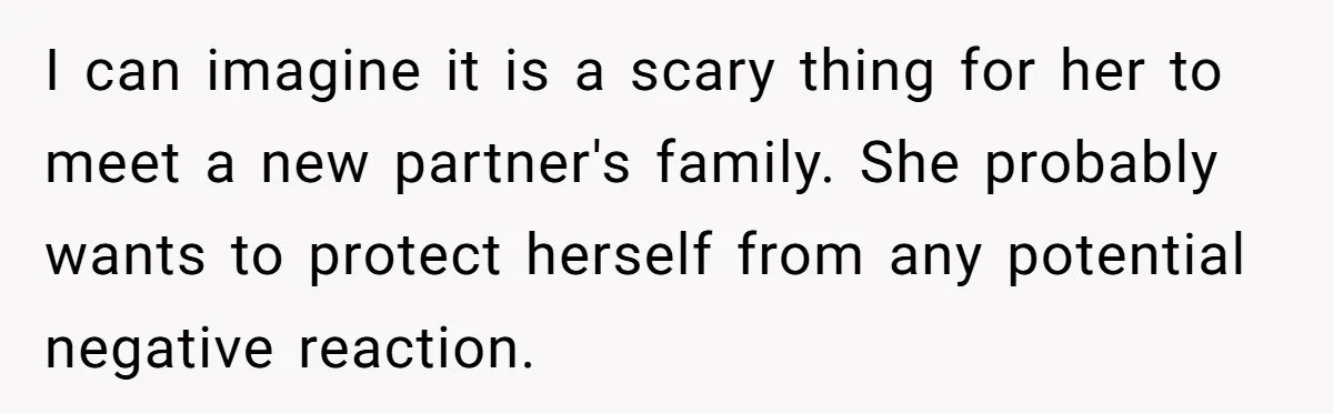 Woman Wants Advice On How To Tell Her Husband About Her Son’s Transgender Girlfriend I can imagine it is a scary thing for her to meet a new partner's family. She probably wants to protect herself from any potential negative reaction.