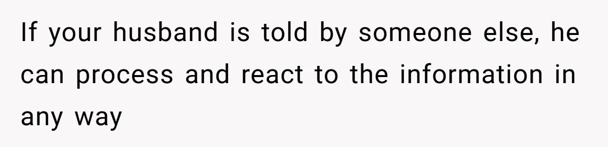 Woman Wants Advice On How To Tell Her Husband About Her Son’s Transgender Girlfriend If your husband is told by someone else, he can process and react to the information in any way