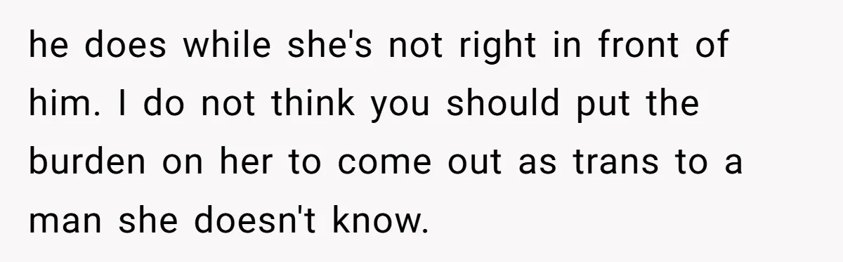 Woman Wants Advice On How To Tell Her Husband About Her Son’s Transgender Girlfriend he does while she's not right in front of him. I do not think you should put the burden on her to come out as trans to a man she...