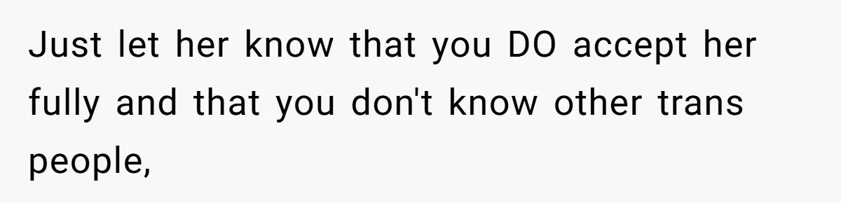 Woman Wants Advice On How To Tell Her Husband About Her Son’s Transgender Girlfriend Just let her know that you DO accept her fully and that you don't know other trans people,