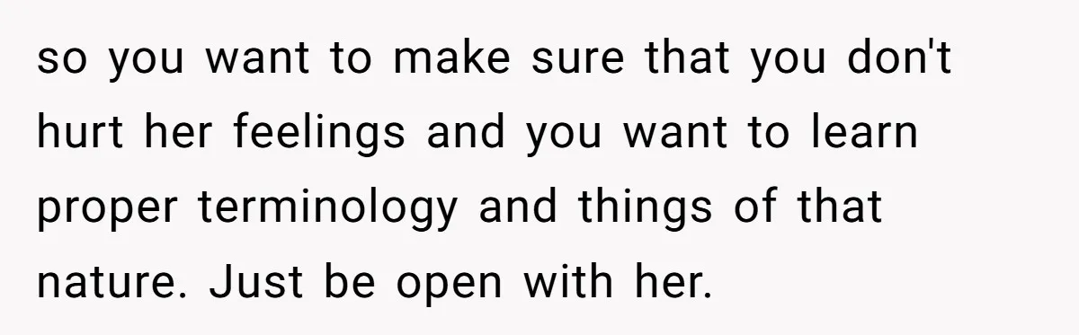 Woman Wants Advice On How To Tell Her Husband About Her Son’s Transgender Girlfriend so you want to make sure that you don't hurt her feelings and you want to learn proper terminology and things of that nature. Just be open with her.
