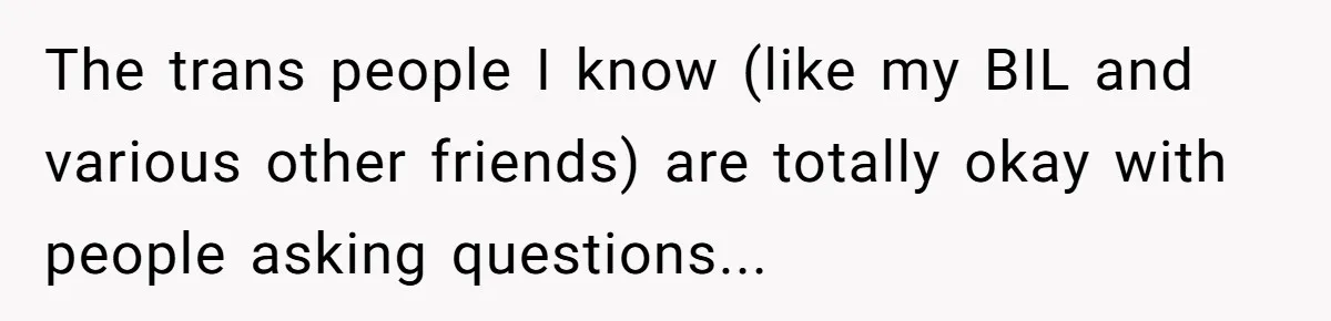 Woman Wants Advice On How To Tell Her Husband About Her Son’s Transgender Girlfriend The trans people I know (like my BIL and various other friends) are totally okay with people asking questions...
