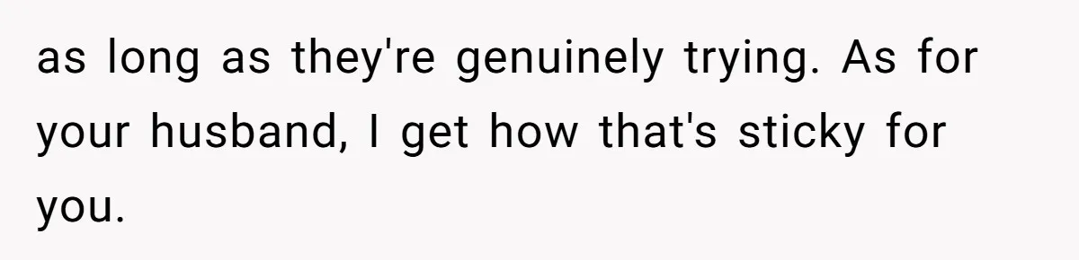 Woman Wants Advice On How To Tell Her Husband About Her Son’s Transgender Girlfriend as long as they're genuinely trying. As for your husband, I get how that's sticky for you.