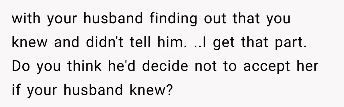 Woman Wants Advice On How To Tell Her Husband About Her Son’s Transgender Girlfriend with your husband finding out that you knew and didn't tell him. ..I get that part. Do you think he'd decide not to accept her if your husband knew?