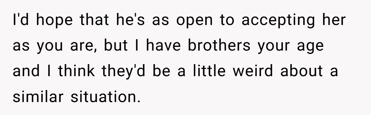 Woman Wants Advice On How To Tell Her Husband About Her Son’s Transgender Girlfriend I'd hope that he's as open to accepting her as you are, but I have brothers your age and I think they'd be a little weird about a similar situation.
