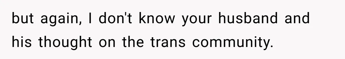 Woman Wants Advice On How To Tell Her Husband About Her Son’s Transgender Girlfriend but again, I don't know your husband and his thought on the trans community.