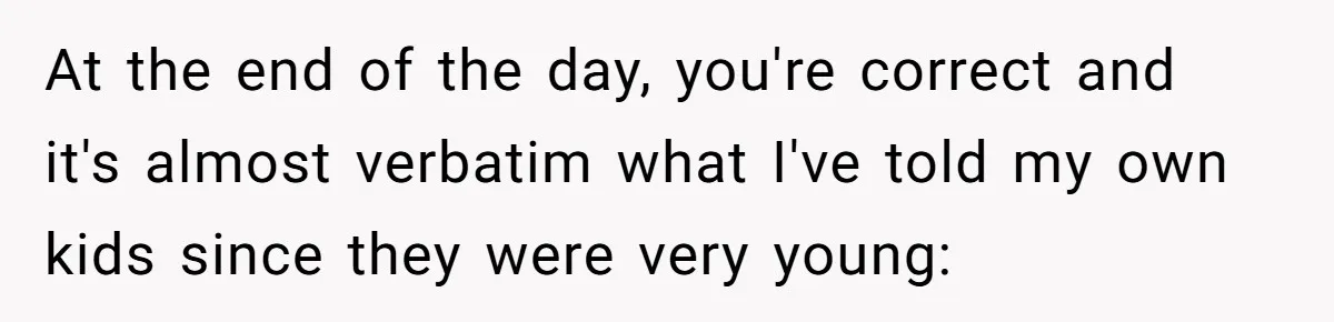 Woman Wants Advice On How To Tell Her Husband About Her Son’s Transgender Girlfriend At the end of the day, you're correct and it's almost verbatim what I've told my own kids since they were very young: