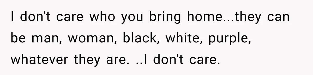 Woman Wants Advice On How To Tell Her Husband About Her Son’s Transgender Girlfriend I don't care who you bring home...they can be man, woman, black, white, purple, whatever they are. ..I don't care.
