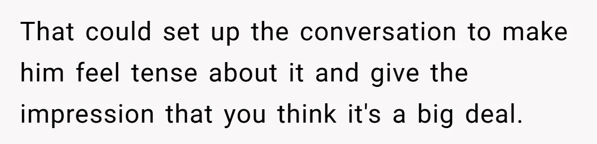 Woman Wants Advice On How To Tell Her Husband About Her Son’s Transgender Girlfriend That could set up the conversation to make him feel tense about it and give the impression that you think it's a big deal.