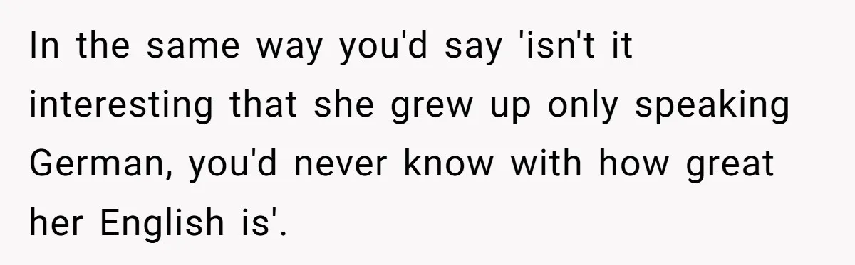 Woman Wants Advice On How To Tell Her Husband About Her Son’s Transgender Girlfriend In the same way you'd say 'isn't it interesting that she grew up only speaking German, you'd never know with how great her English is'.