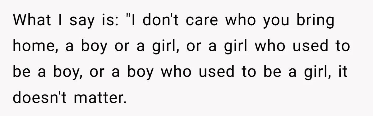 Woman Wants Advice On How To Tell Her Husband About Her Son’s Transgender Girlfriend What I say is: "I don't care who you bring home, a boy or a girl, or a girl who used to be a boy, or a boy who used...