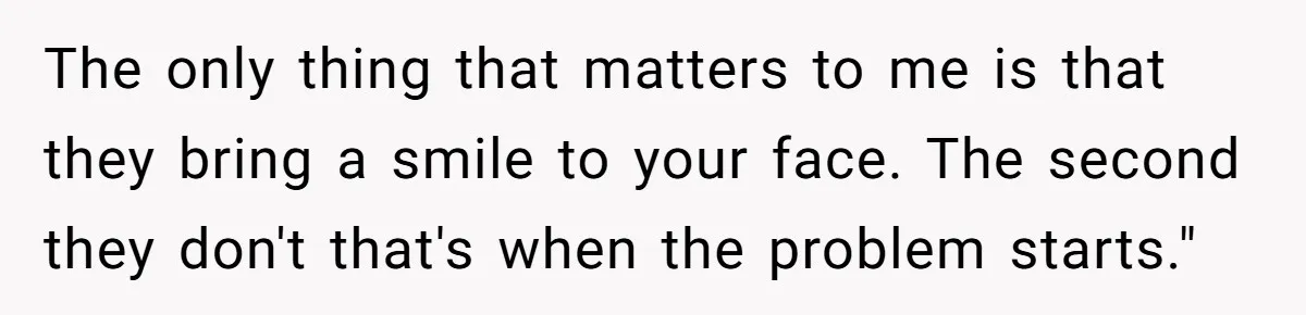 Woman Wants Advice On How To Tell Her Husband About Her Son’s Transgender Girlfriend The only thing that matters to me is that they bring a smile to your face. The second they don't that's when the problem starts."
