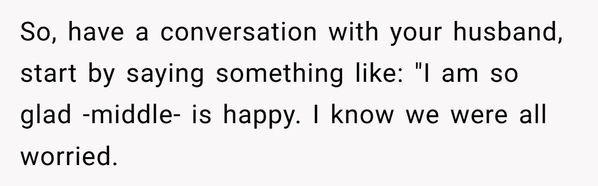 Woman Wants Advice On How To Tell Her Husband About Her Son’s Transgender Girlfriend So, have a conversation with your husband, start by saying something like: "I am so glad -middle- is happy. I know we were all worried.