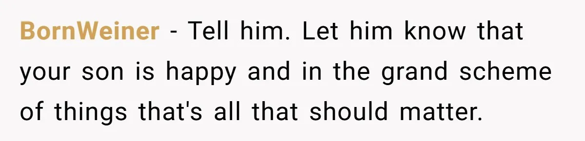 Woman Wants Advice On How To Tell Her Husband About Her Son’s Transgender Girlfriend BornWeiner − Tell him. Let him know that your son is happy and in the grand scheme of things that's all that should matter.