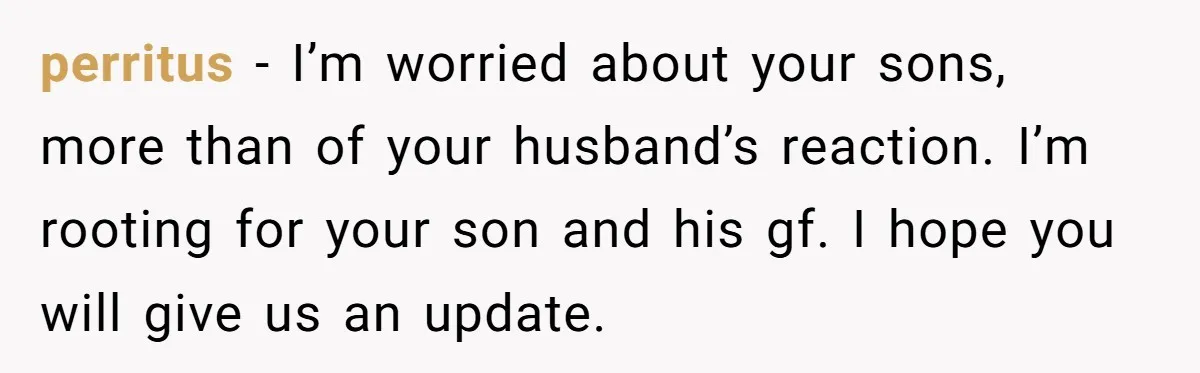 Woman Wants Advice On How To Tell Her Husband About Her Son’s Transgender Girlfriend perritus − I’m worried about your sons, more than of your husband’s reaction. I’m rooting for your son and his gf. I hope you will give us an update.