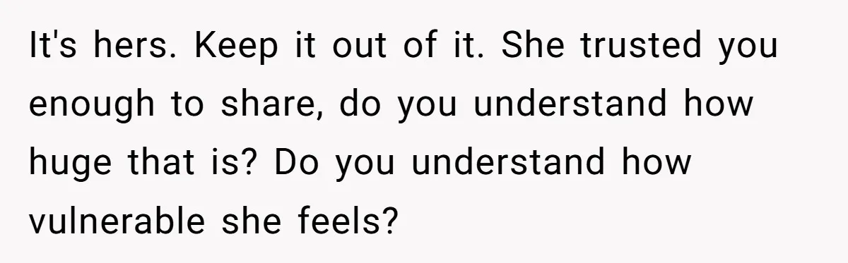 Woman Wants Advice On How To Tell Her Husband About Her Son’s Transgender Girlfriend It's hers. Keep it out of it. She trusted you enough to share, do you understand how huge that is? Do you understand how vulnerable she feels?