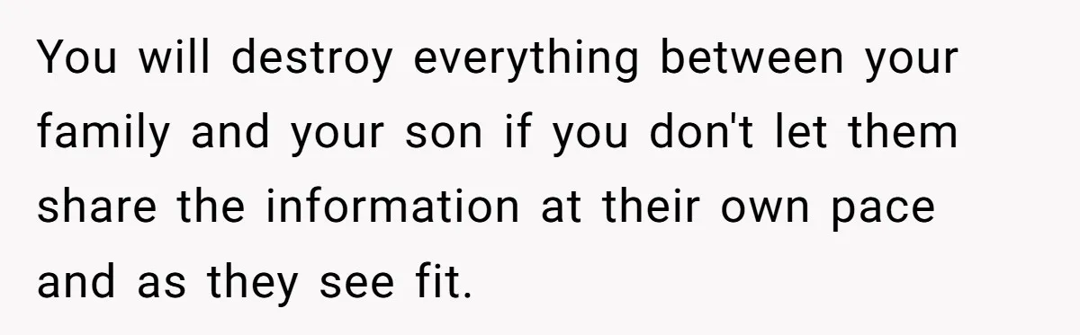 Woman Wants Advice On How To Tell Her Husband About Her Son’s Transgender Girlfriend You will destroy everything between your family and your son if you don't let them share the information at their own pace and as they see fit.