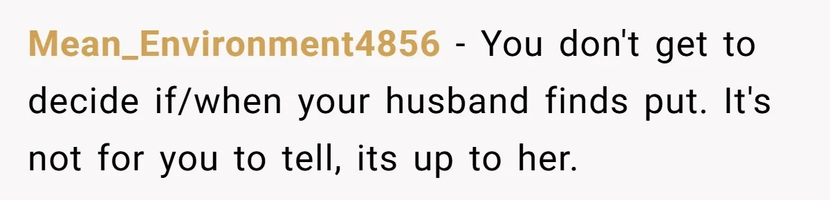Woman Wants Advice On How To Tell Her Husband About Her Son’s Transgender Girlfriend Mean_Environment4856 − You don't get to decide if/when your husband finds put. It's not for you to tell, its up to her.