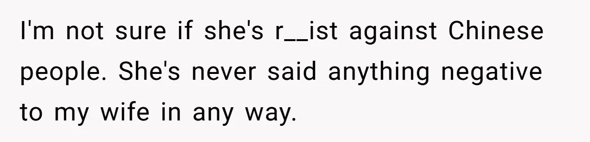 I'm not sure if she's r__ist against Chinese people. She's never said anything negative to my wife in any way.