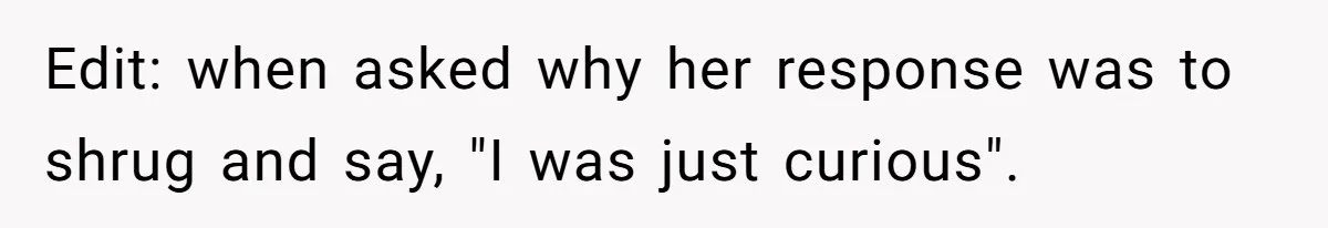 Edit: when asked why her response was to shrug and say, "I was just curious".