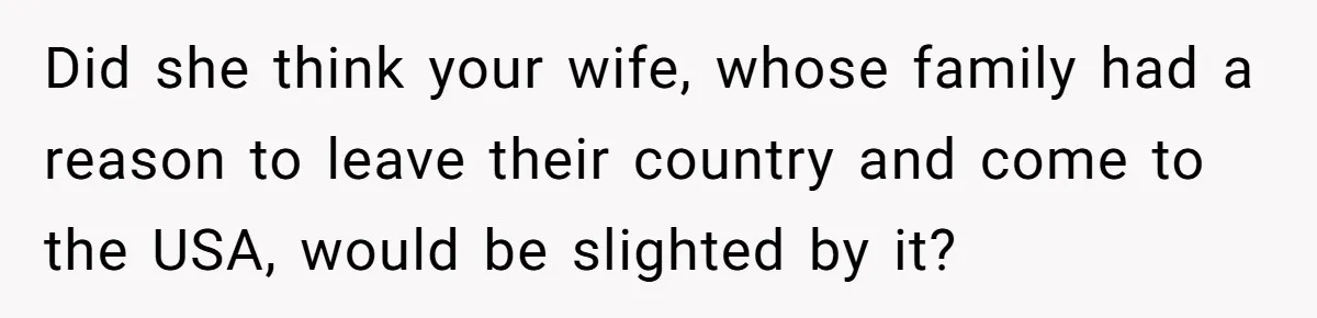 Did she think your wife, whose family had a reason to leave their country and come to the USA, would be slighted by it?
