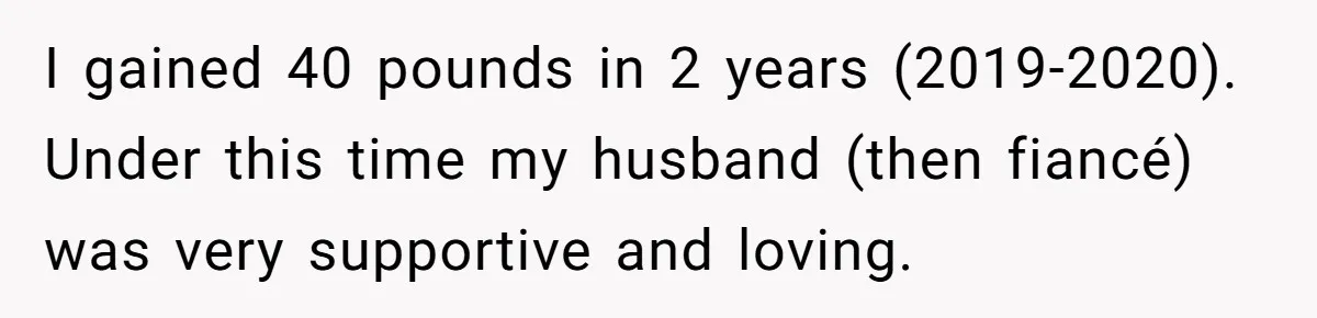 I gained 40 pounds in 2 years (2019-2020). Under this time my husband (then fiancé) was very supportive and loving.