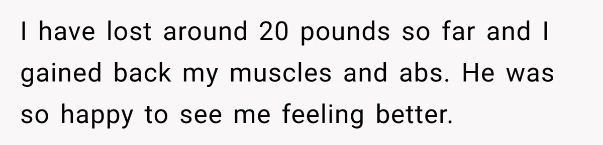 I have lost around 20 pounds so far and I gained back my muscles and abs. He was so happy to see me feeling better.