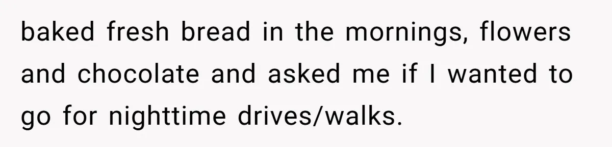 baked fresh bread in the mornings, flowers and chocolate and asked me if I wanted to go for nighttime drives/walks.