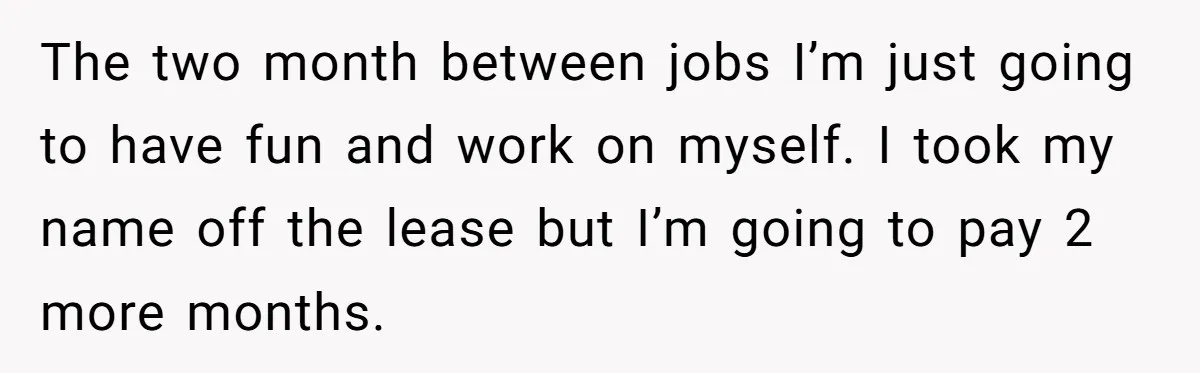 The two month between jobs I’m just going to have fun and work on myself. I took my name off the lease but I’m going to pay 2 more months.