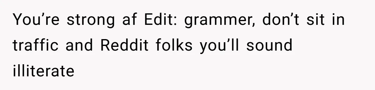 You’re strong af Edit: grammer, don’t sit in traffic and Reddit folks you’ll sound illiterate
