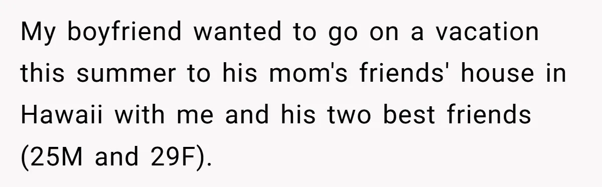Woman Uninvited From Vacation With Boyfriend And His Friend, Now She Feels Disrespected My boyfriend wanted to go on a vacation this summer to his mom's friends' house in Hawaii with me and his two best friends (25M and 29F).