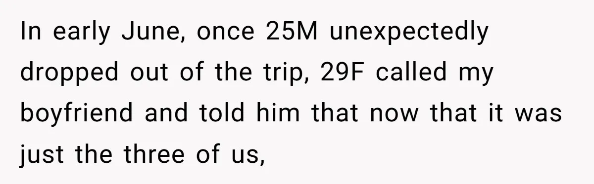 Woman Uninvited From Vacation With Boyfriend And His Friend, Now She Feels Disrespected In early June, once 25M unexpectedly dropped out of the trip, 29F called my boyfriend and told him that now that it was just the three of us,