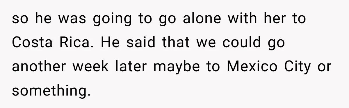 Woman Uninvited From Vacation With Boyfriend And His Friend, Now She Feels Disrespected so he was going to go alone with her to Costa Rica. He said that we could go another week later maybe to Mexico City or something.