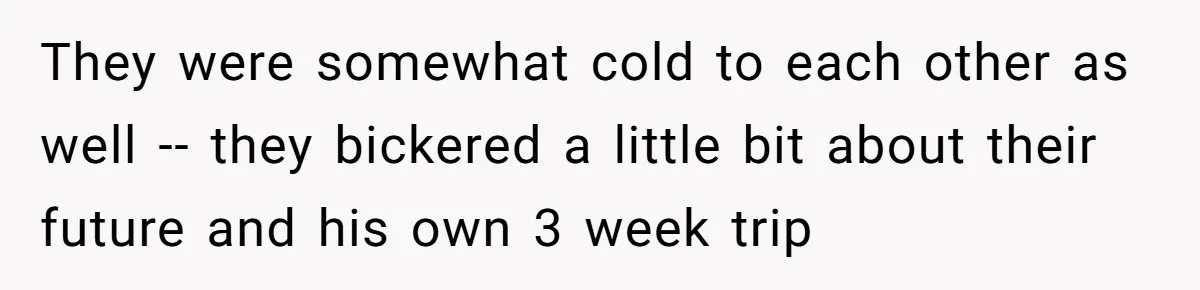 Woman Uninvited From Vacation With Boyfriend And His Friend, Now She Feels Disrespected They were somewhat cold to each other as well -- they bickered a little bit about their future and his own 3 week trip