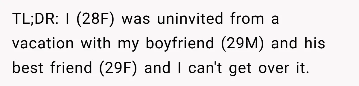 Woman Uninvited From Vacation With Boyfriend And His Friend, Now She Feels Disrespected TL;DR: I (28F) was uninvited from a vacation with my boyfriend (29M) and his best friend (29F) and I can't get over it.