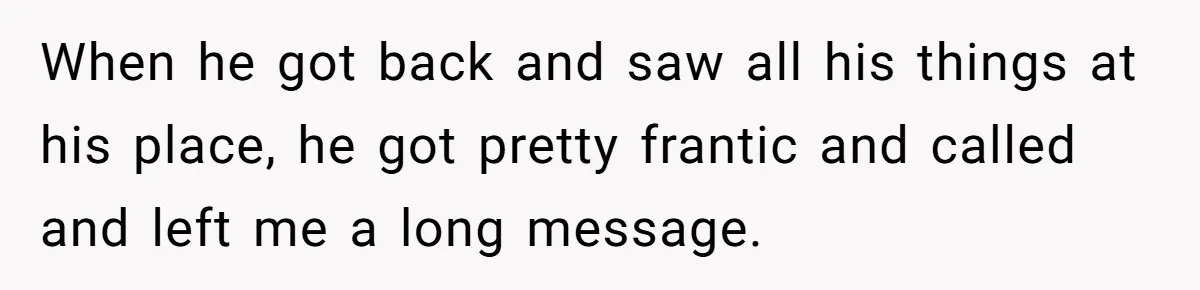 Woman Uninvited From Vacation With Boyfriend And His Friend, Now She Feels Disrespected When he got back and saw all his things at his place, he got pretty frantic and called and left me a long message.