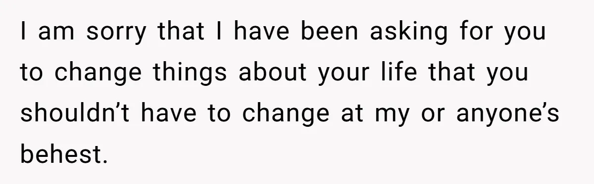 Woman Uninvited From Vacation With Boyfriend And His Friend, Now She Feels Disrespected I am sorry that I have been asking for you to change things about your life that you shouldn’t have to change at my or anyone’s behest.