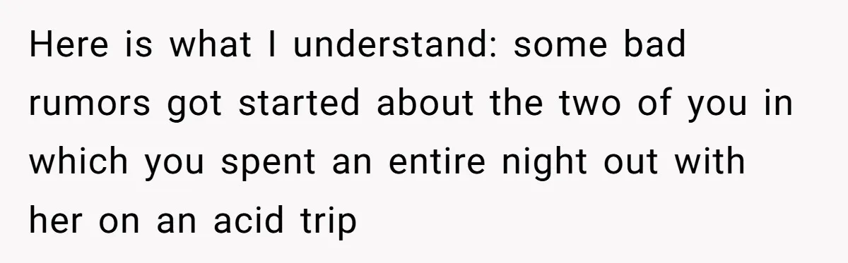 Woman Uninvited From Vacation With Boyfriend And His Friend, Now She Feels Disrespected Here is what I understand: some bad rumors got started about the two of you in which you spent an entire night out with her on an acid trip