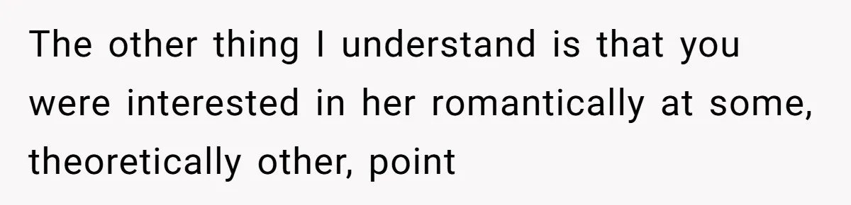 Woman Uninvited From Vacation With Boyfriend And His Friend, Now She Feels Disrespected The other thing I understand is that you were interested in her romantically at some, theoretically other, point