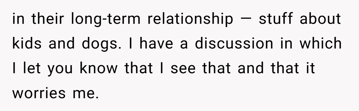 Woman Uninvited From Vacation With Boyfriend And His Friend, Now She Feels Disrespected in their long-term relationship — stuff about kids and dogs. I have a discussion in which I let you know that I see that and that it worries me.